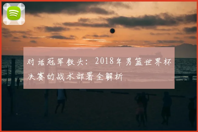 对话冠军教头:2018年男篮世界杯决赛的战术部署全解析