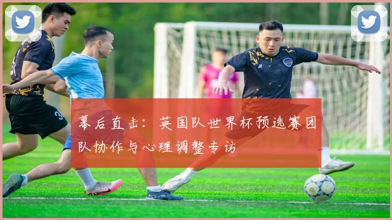 幕后直击:英国队世界杯预选赛团队协作与心理调整专访