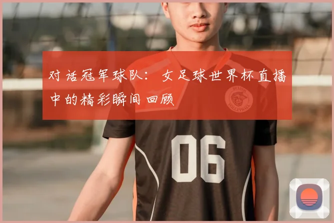 对话冠军球队：女足球世界杯直播中的精彩瞬间回顾