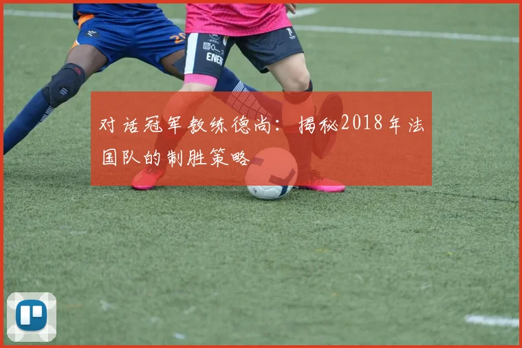 对话冠军教练德尚：揭秘2018年法国队的制胜策略