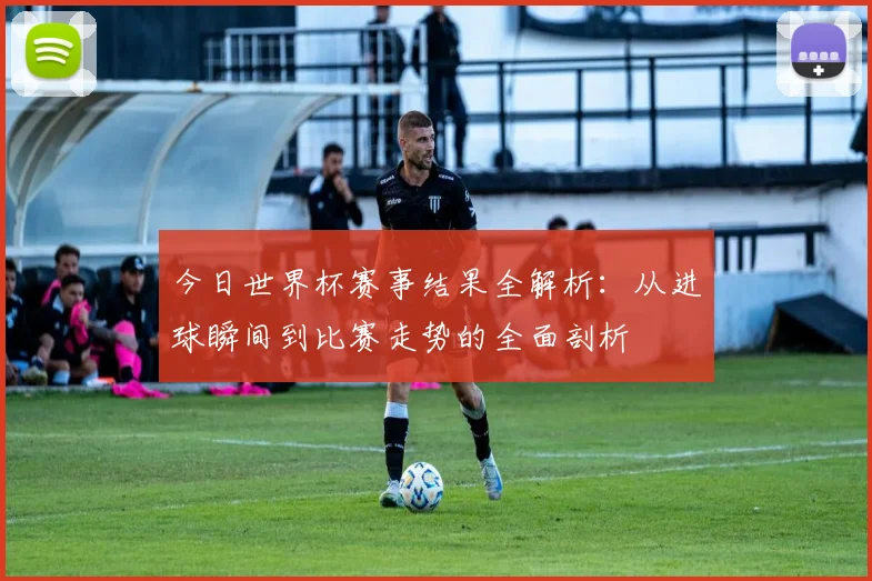 今日世界杯赛事结果全解析:从进球瞬间到比赛走势的全面剖析