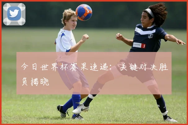 今日世界杯赛果速递：关键对决胜负揭晓