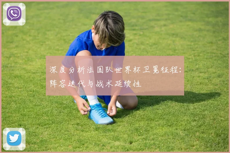 深度分析法国队世界杯卫冕征程：阵容迭代与战术延续性