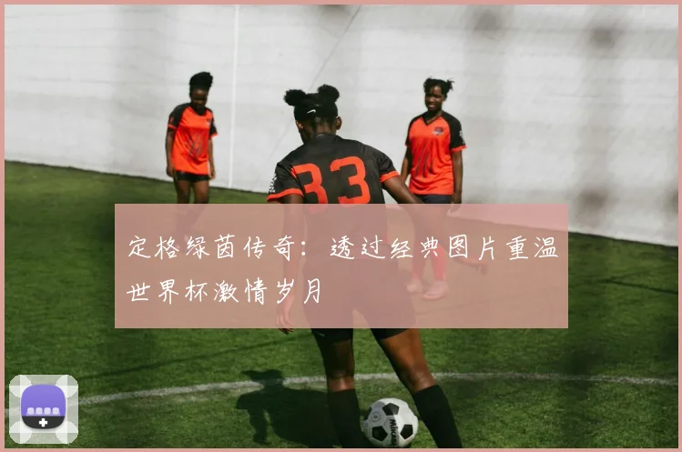 定格绿茵传奇:透过经典图片重温世界杯激情岁月